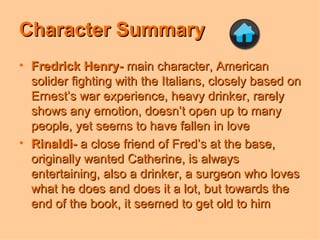 Character Summary Fredrick Henry-  main character, American solider fighting with the Italians, closely based on Ernest’s war experience, heavy drinker, rarely shows any emotion, doesn’t open up to many people, yet seems to have fallen in love Rinaldi-  a close friend of Fred’s at the base, originally wanted Catherine, is always entertaining, also a drinker, a surgeon who loves what he does and does it a lot, but towards the end of the book, it seemed to get old to him 