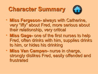 Character Summary Miss Fergeson-  always with Catherine, very “iffy” about Fred, more serious about their relationship, very critical Miss Gage-  one of the first nurses to help Fred, often drinks with him, supplies drinks to him, or hides his drinking Miss Van Campen-  nurse in charge, strongly dislikes Fred, easily offended and frustrated 