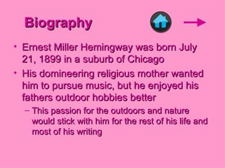 Biography Ernest Miller Hemingway was born July 21, 1899 in a suburb of Chicago His domineering religious mother wanted him to pursue music, but he enjoyed his fathers outdoor hobbies better This passion for the outdoors and nature would stick with him for the rest of his life and most of his writing   