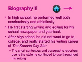 Biography II In high school, he performed well both academically and athletically He first starting writing and editing for his school newspaper and yearbook After high school he did not want to go to college, and really started his writing career at  The Kansas City Star The short sentences and paragraphs reporters use is the style he continued to use throughout his writing 