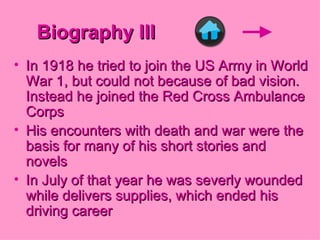 Biography III In 1918 he tried to join the US Army in World War 1, but could not because of bad vision. Instead he joined the Red Cross Ambulance Corps His encounters with death and war were the basis for many of his short stories and novels  In July of that year he was severly wounded while delivers supplies, which ended his driving career 