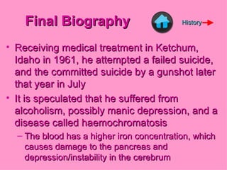 Final Biography Receiving medical treatment in Ketchum, Idaho in 1961, he attempted a failed suicide, and the committed suicide by a gunshot later that year in July It is speculated that he suffered from alcoholism, possibly manic depression, and a disease called haemochromatosis The blood has a higher iron concentration, which causes damage to the pancreas and depression/instability in the cerebrum History 
