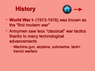 History World War I-  (1913-1918)   was known as the “first modern war” Armymen saw less “classical” war tactics thanks to many technological advancements Machine gun, airplane, submarine, tank= trench warfare 