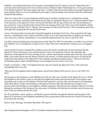 Suddenly, I remembered the thrust of Ecumenism as promulgated by the Vatican Council II. Inspired by this, I
curiously observed the Iglesia Ni Cristo worship service at Putatan Chapel, Muntinlupa City. To my great surprise,
I was deeply touched by the hymn sung by the choir. I couldn’t help but join the brethren in crying throughout the
hymn-singing. More so, I was overwhelmed by the impact of the preaching of the minister about the relationship
of parents and children.
After few weeks I felt a craving, hungering and thirsting for another worship service. I attended the worship
services several times, and then I realized that the true light was gradually shining in me. I finally decided to listen
to the doctrines of the Iglesia Ni Cristo. The lessons that dealt with the sign of the cross were the focal points of
my conversion. I was so terrified when I learned the true meaning of the sign of the cross on the forehead. I thank
God for the gift of Brother Felix Y. Manalo, the messenger of God in these last days. I felt extraordinary gifts from
God right after studying the first ten doctrinal lessons.
At last, I felt deep within my heart that I found His kingdom in the Iglesia Ni Cristo. Truly inspired by His light
and love, I immediately wrote a letter to the SFCC Sisters in the USA, requesting them to dispense me from my
vows of poverty, chastity, and obedience. I was officially dispensed from my vows on April 10, 1994.
I joyfully continued studying the remaining lessons until April 30, 1994. For more than six months I was tested on
how faithful I was in attending the worship services. Most of the time I attended the worship service in Dagupan
City.
I observed that the more I attended the worship services, the clearer my faith and conviction became that the
Iglesia Ni Cristo is the answer to my spiritual dryness when I was inside the convent. The solemnity and
orderliness of the (Iglesia Ni Cristo) worship services, and the teaching that is purely taken from the verses of the
Bible, were totally absent from the Masses I heard in the convent. I would experience the power of God and His
mighty blessings whenever the (Iglesia Ni Cristo) ministers and deacons lead the prayer. I had never felt these
extraordinary graces when I attended Masses or any liturgical services when I was a nun.
Finally, on October 1, 1994, I was baptized into the only true Church, the Iglesia Ni Cristo. This is the most
unforgettable date in my life.
“But seek first his kingdom and his righteousness, and all these things will be given to you as well.”(Mt. 6:33,
NIV).
This passage in the Scriptures is truly fulfilled in my life now that I am a member of the Iglesia Ni Cristo. I found
His kingdom in this Church. I pray to God that He enlighten the minds and touch the hearts of all religious nuns
and priests, that as they see the kingdom of God in their respective convents, they may be open to the promptings
of the Holy Spirit to listen to the teachings of the Iglesia Ni Cristo. May they become more receptive to its
doctrines that will lead them to true happiness, freedom and peace. May they become authentic followers of Christ
through the teachings of the Scriptures, the only source of faith that will lead them to salvation and to become true
heirs of the new heaven and the new earth.
For all my brothers, sisters, relatives, and friends, I pray to God that, through the ministers and members of the
Iglesia Ni Cristo here in the Philippines and abroad, they be graciously called into the true Church Of Christ and
be saved on the Last Day.
Source: God’s Message, November-December 1996, pp.8-9.
http://theiglesianicristo.blogspot.tw/2013/12/erlinda-mirafuentes-dela-cruz-former.html
 