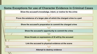 Some Exceptions for use of Character Evidence in Criminal Cases
Attempt to destroy evidence
Link the accused to physical evidence at the scene
Show threats or expressions of ill will by the accused
Show the accused's opportunity to commit the crime
Show the accused's preparation to commit the charged crime
Prove the existence of a larger plan of which the charged crime is a part
Show the accused's knowledge, intent, or motive for the crime
 