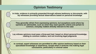 Opinion Testimony
In trials, evidence is primarily presented through witness testimony or documents, with
lay witnesses providing factual observations based on personal knowledge
They generally refrain from expressing opinions, but exceptions exist where lay
opinions are admissible, such as when they meet specific criteria and pertain to
common, everyday matters directly relevant to the case
Lay witness opinions must pass a three-part test: based on direct personal knowledge,
relating to common matters, and not involving legal judgments
In contrast, expert witnesses are permitted to offer opinion testimony based on their
specialized knowledge or experience, except when it ventures into making legal
conclusions, particularly in criminal cases
 