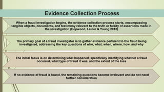 Evidence Collection Process
When a fraud investigation begins, the evidence collection process starts, encompassing
tangible objects, documents, and testimony relevant to the truth or falsity of assertions made in
the investigation (Hopwood, Leiner & Young 2012)
The primary goal of a fraud investigator is to gather evidence pertinent to the fraud being
investigated, addressing the key questions of who, what, when, where, how, and why
The initial focus is on determining what happened, specifically identifying whether a fraud
occurred, what type of fraud it was, and the extent of the loss
If no evidence of fraud is found, the remaining questions become irrelevant and do not need
further consideration
 