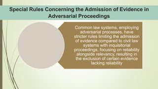 Common law systems, employing
adversarial processes, have
stricter rules limiting the admission
of evidence compared to civil law
systems with inquisitorial
proceedings, focusing on reliability
alongside relevancy, resulting in
the exclusion of certain evidence
lacking reliability
Special Rules Concerning the Admission of Evidence in
Adversarial Proceedings
 