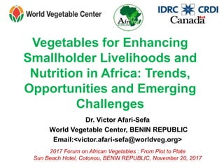 Vegetables for Enhancing
Smallholder Livelihoods and
Nutrition in Africa: Trends,
Opportunities and Emerging
Challenges
Dr. Victor Afari-Sefa
World Vegetable Center, BENIN REPUBLIC
Email:<victor.afari-sefa@worldveg.org>
2017 Forum on African Vegetables : From Plot to Plate
Sun Beach Hotel, Cotonou, BENIN REPUBLIC, November 20, 2017
 