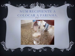 NUM RECIPIENTE A
COLOCAR A FARINHA.