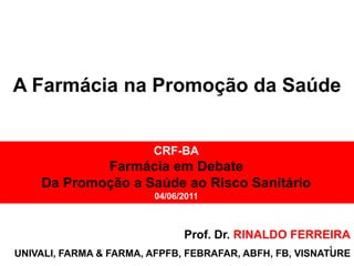 A Farmácia na Promoção da Saúde


                        CRF-BA
            Farmácia em Debate
    Da Promoção a Saúde ao Risco Sanitário
                         04/06/2011



                               Prof. Dr. RINALDO FERREIRA
                                                        1
UNIVALI, FARMA & FARMA, AFPFB, FEBRAFAR, ABFH, FB, VISNATURE
 