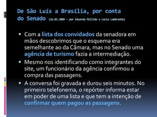 Com a lista dos convidados da senadora em mãos descobrimos que o esquema era semelhante ao da Câmara, mas no Senado uma agência de turismo fazia a intermediação. Mesmo nos identificando como integrantes do site, um funcionário da agência confirmou a compra das passagens. A conversa foi gravada e durou seis minutos. No primeiro telefonema, o repórter informa estar em poder de uma lista e que tem a intenção de confirmar quem pagou as passagens. De São Luís a Brasília, por conta do Senado (16.03.2009 – por Eduardo Militão e Lúcio Lambranho)