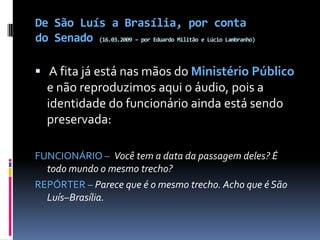 De São Luís a Brasília, por conta do Senado (16.03.2009 – por Eduardo Militão e Lúcio Lambranho) A fita já está nas mãos do Ministério Público e não reproduzimos aqui o áudio, pois a identidade do funcionário ainda está sendo preservada:   FUNCIONÁRIO –  Você tem a data da passagem deles? É todo mundo o mesmo trecho?REPÓRTER – Parece que é o mesmo trecho. Acho que é São Luís–Brasília. 
