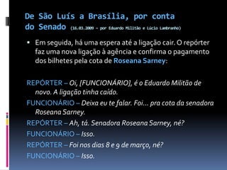 De São Luís a Brasília, por conta do Senado (16.03.2009 – por Eduardo Militão e Lúcio Lambranho)Em seguida, há uma espera até a ligação cair. O repórter faz uma nova ligação à agência e confirma o pagamento dos bilhetes pela cota de Roseana Sarney:REPÓRTER – Oi, [FUNCIONÁRIO], é o Eduardo Militão de novo. A ligação tinha caído.FUNCIONÁRIO – Deixa eu te falar. Foi... pra cota da senadora Roseana Sarney.REPÓRTER – Ah, tá. Senadora Roseana Sarney, né?FUNCIONÁRIO – Isso.REPÓRTER – Foi nos dias 8 e 9 de março, né?FUNCIONÁRIO – Isso.