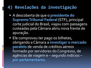 4) Revelações da investigaçãoA descoberta de que o presidente do Supremo Tribunal Federal (STF),principal corte judicial do Brasil, viajou com passagens custeadas pela Câmara abriu nova frente de apuração. Ele comprovou ter pago os bilhetes, obrigando a Câmara a investigar o mercado paralelo de venda de créditos aéreos formado por servidores do Congresso, de agências de viagem e – segundo indícios – por parlamentares.