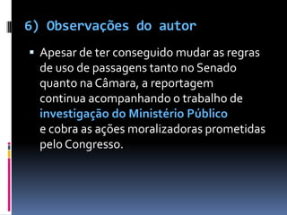6) Observações do autorApesar de ter conseguido mudar as regras de uso de passagens tanto no Senado quanto na Câmara, a reportagem continua acompanhando o trabalho de investigação do Ministério Público e cobra as ações moralizadoras prometidas pelo Congresso. 