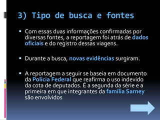 3) Tipo de busca e fontes Com essas duas informações confirmadas por diversas fontes, a reportagem foi atrás de dados oficiais e do registro dessas viagens. Durante a busca, novas evidências surgiram.A reportagem a seguir se baseia em documento da Polícia Federal que reafirma o uso indevido da cota de deputados. É a segunda da série e a primeira em que integrantes da família Sarney são envolvidos
