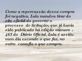 Como a repercussão dessa compra foi negativa, Lula mandou tirar do site oficial do governo o processo  de licitação, que já havia sido publicado na edição número 463 do  Diário Oficial. Lula é assim: num dia esconde o que faz, no outro  camufla o que compra.   