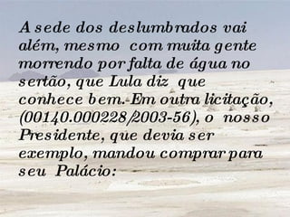 A sede dos deslumbrados vai além, mesmo  com muita gente morrendo por falta de água no sertão, que Lula diz  que conhece bem. Em outra licitação, (00140.000228/2003-56), o  nosso Presidente, que devia ser exemplo, mandou comprar para seu  Palácio:  