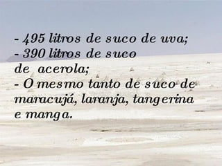 - 495 litros de suco de uva;  - 390 litros de suco de  acerola;  - O mesmo tanto de suco de maracujá, laranja, tangerina e manga. 