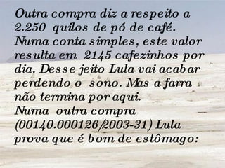 Outra compra diz a respeito a 2.250  quilos de pó de café. Numa conta simples, este valor resulta em  2145 cafezinhos por dia. Desse jeito Lula vai acabar perdendo o  sono. Mas a farra não termina por aqui. Numa  outra compra (00140.000126/2003-31) Lula prova que é bom de estômago:   
