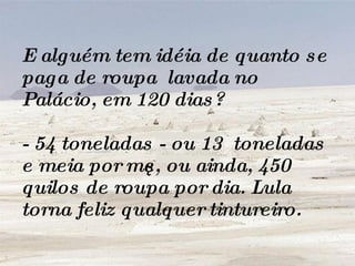 E alguém tem idéia de quanto se paga de roupa  lavada no Palácio, em 120 dias? - 54 toneladas - ou 13  toneladas e meia por mês, ou ainda, 450 quilos de roupa por dia. Lula torna feliz qualquer tintureiro.   