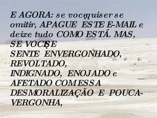 E AGORA: se você quiser se omitir, APAGUE  ESTE E-MAIL e deixe tudo COMO ESTÁ. MAS, SE VOCÊ SE SENTE  ENVERGONHADO, REVOLTADO,  INDIGNADO,  ENOJADO e AFETADO COM ESSA DESMORALIZAÇÃO  E  POUCA-VERGONHA,   
