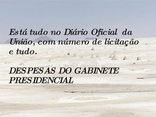 Está tudo no Diário Oficial  da União, com número de licitação e tudo.  DESPESAS DO GABINETE PRESIDENCIAL 