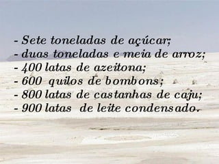 - Sete toneladas de açúcar; - duas toneladas e meia de arroz; - 400 latas de azeitona; - 600  quilos de bombons; - 800 latas de castanhas de caju; - 900 latas  de leite condensado. 