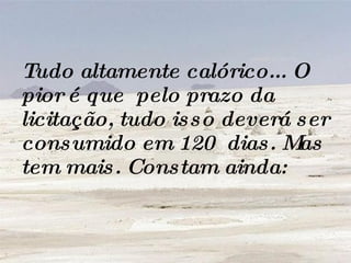 Tudo altamente calórico... O pior é que  pelo prazo da licitação, tudo isso deverá ser consumido em 120  dias. Mas tem mais. Constam ainda:   