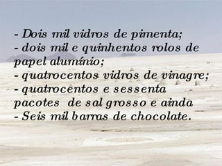 - Dois mil vidros de pimenta; - dois mil e quinhentos rolos de papel alumínio; - quatrocentos vidros de vinagre; - quatrocentos e sessenta pacotes  de sal grosso e ainda - Seis mil barras de chocolate. 