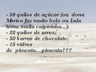 - 58 quilos de açúcar (ou  dona Marisa faz muito bolo ou Lula toma muita caipirinha...); - 22 quilos de arroz; - 50 barras de chocolate; - 15 vidros de  pimenta....pimenta??? 