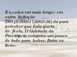 E a coisa vai mais longe: em outra  licitação  (00140.000217/2003-36) dá para perceber que Lula gosta de  festa. O Gabinete da Presidência comprou um pouco de tudo para  beber. Entre os itens:  