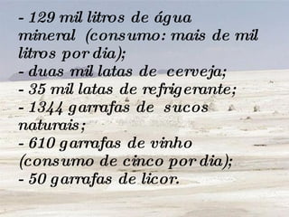 - 129 mil litros de água mineral  (consumo: mais de mil litros por dia); - duas mil latas de  cerveja; - 35 mil latas de refrigerante; - 1344 garrafas de  sucos naturais; - 610 garrafas de vinho (consumo de cinco por dia); - 50 garrafas de licor. 