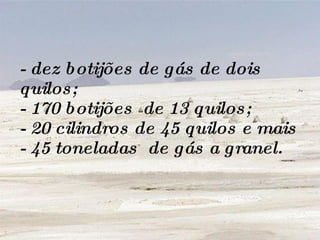 - dez botijões de gás de dois quilos; - 170 botijões  de 13 quilos; - 20 cilindros de 45 quilos e mais - 45 toneladas  de gás a granel. 