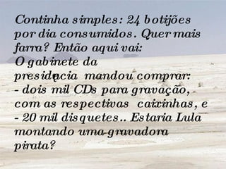 Continha simples: 24 botijões por dia consumidos. Quer mais farra? Então aqui vai: O gabinete da presidência  mandou comprar: - dois mil CDs para gravação, com as respectivas  caixinhas, e - 20 mil disquetes.. Estaria Lula montando uma gravadora pirata? 