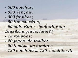 - 300 colchas; - 330  lençóis; - 300 fronhas; - 50 travesseiros; - 66 cobertores  (cobertor em Brasília é grave, hein?); - 15 roupões; - 20 jogos  de toalha; - 20 toalhas de banho e - 120 colchões... 120  colchões!!! 