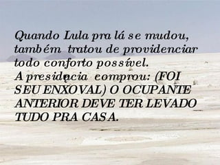 Quando Lula pra lá se mudou, também  tratou de providenciar todo conforto possível.  A presidência  comprou: (FOI SEU ENXOVAL) O OCUPANTE  ANTERIOR DEVE TER LEVADO TUDO PRA CASA. 