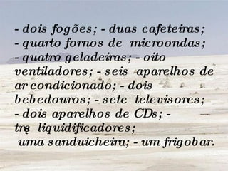 - dois fogões; - duas cafeteiras; - quarto fornos de  microondas; - quatro geladeiras; - oito ventiladores; - seis  aparelhos de ar condicionado; - dois bebedouros; - sete  televisores; - dois aparelhos de CDs; - três  liquidificadores;  uma sanduicheira; - um frigobar. 