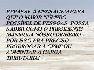 REPASSE A MENSAGEM PARA QUE O MAIOR NÚMERO POSSÍVEL DE PESSOAS  POSSA SABER COMO O PRESIDENTE MANIPULA NOSSO DINHEIRO. POR ISSO ERA PRECISO PRORROGAR A CPMF OU AUMENTAR A CARGA TRIBUTÁRIA!   