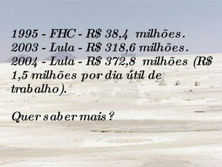 1995 - FHC - R$ 38,4  milhões.  2003 - Lula - R$ 318,6 milhões.  2004 - Lula - R$ 372,8  milhões (R$ 1,5 milhões por dia útil de trabalho). Quer saber mais? 
