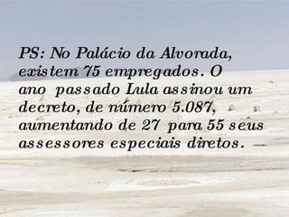 PS: No Palácio da Alvorada, existem 75 empregados. O ano  passado Lula assinou um decreto, de número 5.087, aumentando de 27  para 55 seus assessores especiais diretos.   