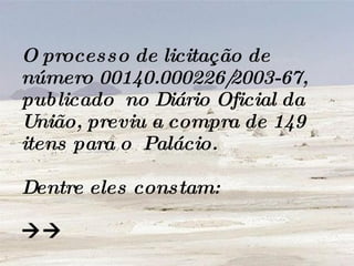O processo de licitação de número 00140.000226/2003-67, publicado  no Diário Oficial da União, previu a compra de 149 itens para o  Palácio.  Dentre eles constam:   