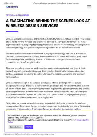 4/3/24, 4:48 PM A Fascinating Behind the Scenes Look at Wireless Design Services - Techwave
https://techwave.net/a-fascinating-behind-the-scenes-look-at-wireless-design-services/ 1/6
ARTIFICIAL INTELLIGENCE
A FASCINATING BEHIND THE SCENES LOOK AT
WIRELESS DESIGN SERVICES
Wireless Design Services is one of the most underrated functions in not just tech but every aspect
of our day-to-day life. Wireless Design Services serve as the very basis for some of the most
sophisticated and cutting-edge technology that is used all over the world today. This blog is about
the unsung strategy that goes into implementing state of the art network connectivity.
Since the wireless communication network is playing an increasingly vital role in machine-to-
machine communication, the scope of wireless services is no longer restricted to guest users.
Business everywhere have heavily invested in wireless technology to ensure seamless
connectivity and workflow optimization.
There are several use cases for wireless design services in the context of industries. A basic
design framework is important to ensure deployment of desired features in operations like
continuous process monitoring, discrete system control, mobile applications, and spectrum
harmonization.
Wireless network design in the instance of Industrial Internet of Things (IIOT) is a multi-
disciplinary challenge. It requires the development of verticals and networked industrial systems
on a case-to-case basis. These varied configuration requirements call for identifying and tackling
potential performance markers within the fundamental design framework itself. The design of
such wireless services requires the collaboration of operational technology system engineers,
enterprise IT architects and wireless network planners.
Designing a framework for wireless services, especially for industrial purposes, demands an
understanding of the impact factors from distinct practices like industrial operations, data service
domain and IT infrastructure. Once impact factors are identified, the next step involves
grouping several factors and ascertaining their respective resource utilization and performance
metrics.
There are five main strategic steps taken before laying down a design framework for any wireless
service.
We use cookies to give you a wonderful user experience. But as per preference, you can turn some
cookies off by clicking on 'Manage Cookies'.
By continuing to use this website, you agree to our updated Techwave Cookie Policy.Techwave Cookie
Policy
Cookie Settings Accept
 