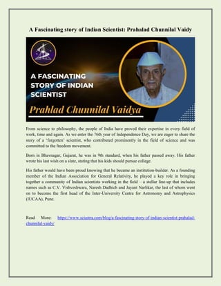 A Fascinating story of Indian Scientist: Prahalad Chunnilal Vaidy
From science to philosophy, the people of India have proved their expertise in every field of
work, time and again. As we enter the 76th year of Independence Day, we are eager to share the
story of a ‘forgotten’ scientist, who contributed prominently in the field of science and was
committed to the freedom movement.
Born in Bhavnagar, Gujarat, he was in 9th standard, when his father passed away. His father
wrote his last wish on a slate, stating that his kids should pursue college.
His father would have been proud knowing that he became an institution-builder. As a founding
member of the Indian Association for General Relativity, he played a key role in bringing
together a community of Indian scientists working in the field – a stellar line-up that includes
names such as C.V. Vishveshwara, Naresh Dadhich and Jayant Narlikar, the last of whom went
on to become the first head of the Inter-University Centre for Astronomy and Astrophysics
(IUCAA), Pune.
Read More: https://www.sciastra.com/blog/a-fascinating-story-of-indian-scientist-prahalad-
chunnilal-vaidy/
 