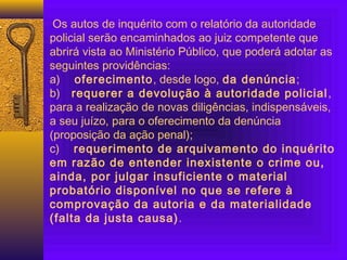 Os autos de inquérito com o relatório da autoridade
policial serão encaminhados ao juiz competente que
abrirá vista ao Ministério Público, que poderá adotar as
seguintes providências:
a) oferecimento, desde logo, da denúncia;
b) requerer a devolução à autoridade policial,
para a realização de novas diligências, indispensáveis,
a seu juízo, para o oferecimento da denúncia
(proposição da ação penal);
c) requerimento de arquivamento do inquérito
em razão de entender inexistente o crime ou,
ainda, por julgar insuficiente o material
probatório disponível no que se refere à
comprovação da autoria e da materialidade
(falta da justa causa).
 