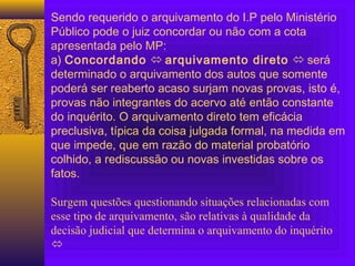 Sendo requerido o arquivamento do I.P pelo Ministério
Público pode o juiz concordar ou não com a cota
apresentada pelo MP:
a) Concordando  arquivamento direto  será
determinado o arquivamento dos autos que somente
poderá ser reaberto acaso surjam novas provas, isto é,
provas não integrantes do acervo até então constante
do inquérito. O arquivamento direto tem eficácia
preclusiva, típica da coisa julgada formal, na medida em
que impede, que em razão do material probatório
colhido, a rediscussão ou novas investidas sobre os
fatos.
 
Surgem questões questionando situações relacionadas com
esse tipo de arquivamento, são relativas à qualidade da
decisão judicial que determina o arquivamento do inquérito

 