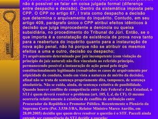 1 ) como não se trata, rigorosamente, de uma decisão judicial,
não é possível se falar em coisa julgada formal (diferença
entre despacho e decisão). Dentro da sistemática imposta pelo
CPP. O CPP no artigo 67, I trata como despacho a decisão
que determina o arquivamento do inquérito. Contudo, em seu
artigo 409, parágrafo único o CPP atribui efeitos idênticos à
decisão que julga improcedente a denúncia ou queixa
subsidiária, no procedimento do Tribunal do Júri. Então, se o
que importa é a constatação de existência de prova nova tanto
para a reabertura do inquérito quanto para a instauração de
nova ação penal, não há porque não se atribuir os mesmos
efeitos a uma e outro, decisão ou despacho;
2a
) arquivamento determinado por juiz incompetente (com violação do
princípio do juiz natural) não fica vinculado ao referido princípio,
permanecendo possível a instauração de ação penal pelo órgão
constitucionalmente legitimado (ressalvados os casos de arquivamento por
atipicidade da conduta, tendo em vista a natureza de mérito da decisão),
afinal não se trata de sentença propriamente dita, tampouco, de sentença
absolutória. Não se cuida, ainda, de sentença extintiva de punibilidade.
Quando houver conflito de competência entre Juiz Federal e Juiz Estadual, o
STJ é quem deverá resolver o problema (art. 105, I, d, da CF). O mesmo
ocorreria relativamente à existência de conflito de atribuição entre
Procurador da República e Promotor Público. Recentemente o Plenário da
Suprema Corte (Pet. 3.538-3/BA, Relator Ministro Marco Aurélio, em
28.09.2005) decidiu que quem deve resolver a questão é o STF. Pacceli ainda
 