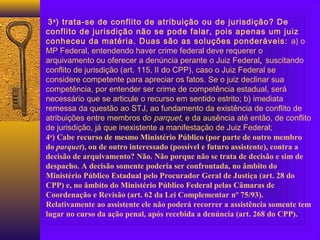 3a
) trata-se de conflito de atribuição ou de jurisdição? De
conflito de jurisdição não se pode falar, pois apenas um juiz
conheceu da matéria. Duas são as soluções ponderáveis: a) o
MP Federal, entendendo haver crime federal deve requerer o
arquivamento ou oferecer a denúncia perante o Juiz Federal, suscitando
conflito de jurisdição (art. 115, II do CPP), caso o Juiz Federal se
considere competente para apreciar os fatos. Se o juiz declinar sua
competência, por entender ser crime de competência estadual, será
necessário que se articule o recurso em sentido estrito; b) imediata
remessa da questão ao STJ, ao fundamento da existência de conflito de
atribuições entre membros do parquet, e da ausência até então, de conflito
de jurisdição, já que inexistente a manifestação de Juiz Federal;
4a
) Cabe recurso de mesmo Ministério Público (por parte de outro membro
do parquet), ou de outro interessado (possível e futuro assistente), contra a
decisão de arquivamento? Não. Não porque não se trata de decisão e sim de
despacho. A decisão somente poderia ser confrontada, no âmbito do
Ministério Público Estadual pelo Procurador Geral de Justiça (art. 28 do
CPP) e, no âmbito do Ministério Público Federal pelas Câmaras de
Coordenação e Revisão (art. 62 da Lei Complementar nº 75/93).
Relativamente ao assistente ele não poderá recorrer a assistência somente tem
lugar no curso da ação penal, após recebida a denúncia (art. 268 do CPP).
 