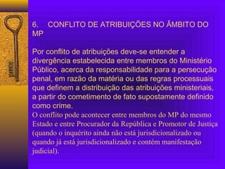  
6. CONFLITO DE ATRIBUIÇÕES NO ÂMBITO DO
MP
 
Por conflito de atribuições deve-se entender a
divergência estabelecida entre membros do Ministério
Público, acerca da responsabilidade para a persecução
penal, em razão da matéria ou das regras processuais
que definem a distribuição das atribuições ministeriais,
a partir do cometimento de fato supostamente definido
como crime.
O conflito pode acontecer entre membros do MP do mesmo
Estado e entre Procurador da República e Promotor de Justiça
(quando o inquérito ainda não está jurisdicionalizado ou
quando já está jurisdicionalizado e contém manifestação
judicial).
 